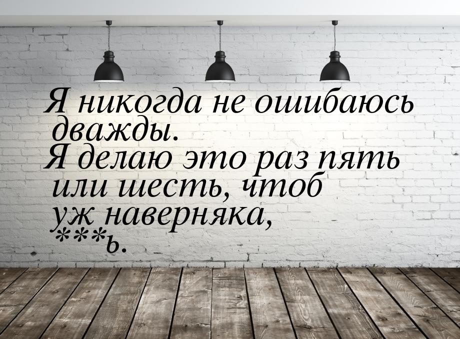 Я никогда не ошибаюсь дважды. Я делаю это раз пять или шесть, чтоб уж наверняка, ***ь.