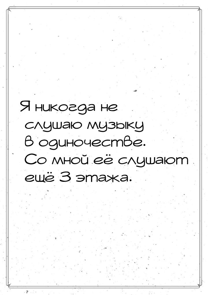 Я никогда не слушаю музыку в одиночестве. Со мной её слушают ещё 3 этажа.