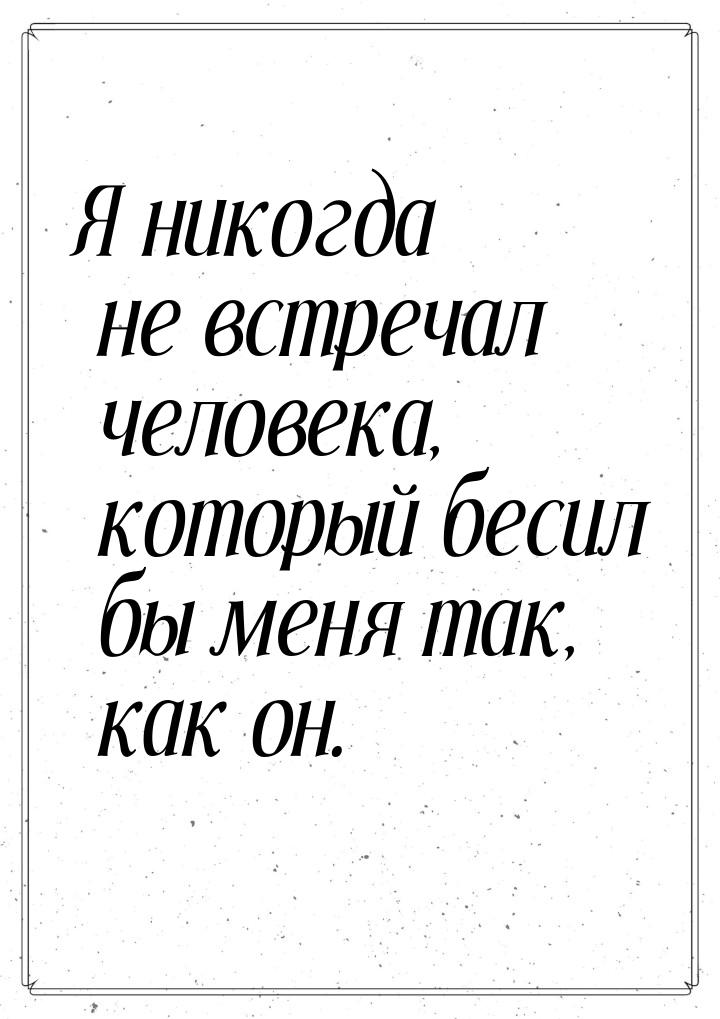 Я никогда не встречал человека, который бесил бы меня так, как он.