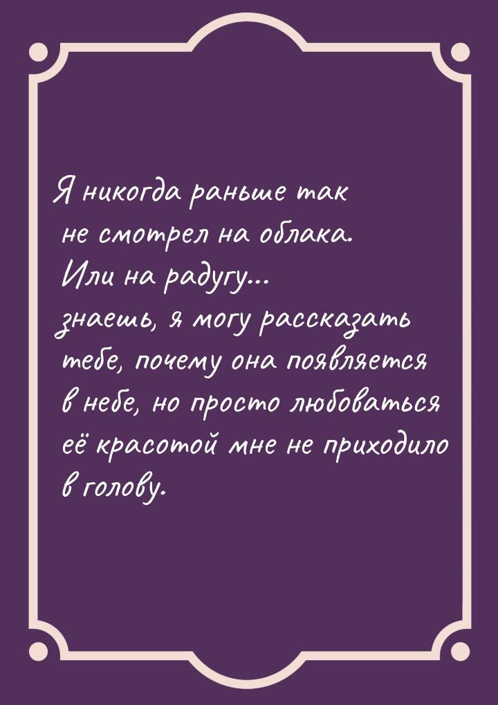 Я никогда раньше так не смотрел на облака. Или на радугу... знаешь, я могу рассказать тебе