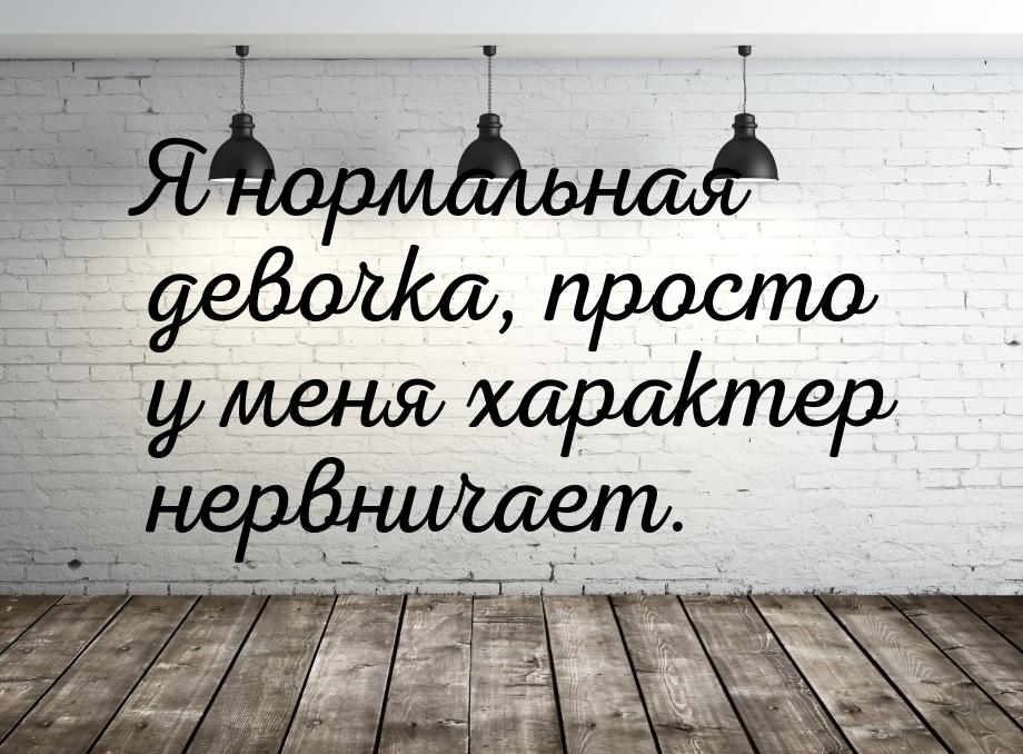 Я нормальная девочка, просто у меня характер нервничает.