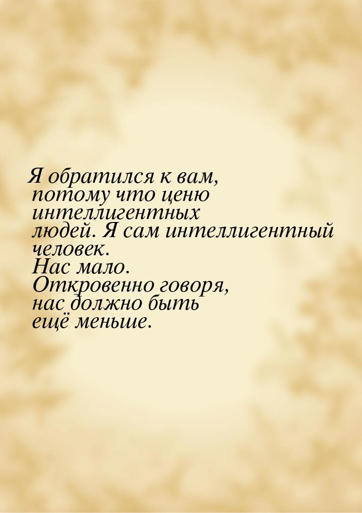 Я обратился к вам, потому что ценю интеллигентных людей. Я сам интеллигентный человек. Нас