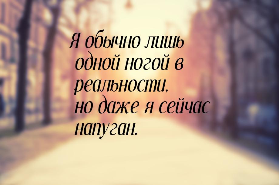 Я обычно лишь одной ногой в реальности, но даже я сейчас напуган.