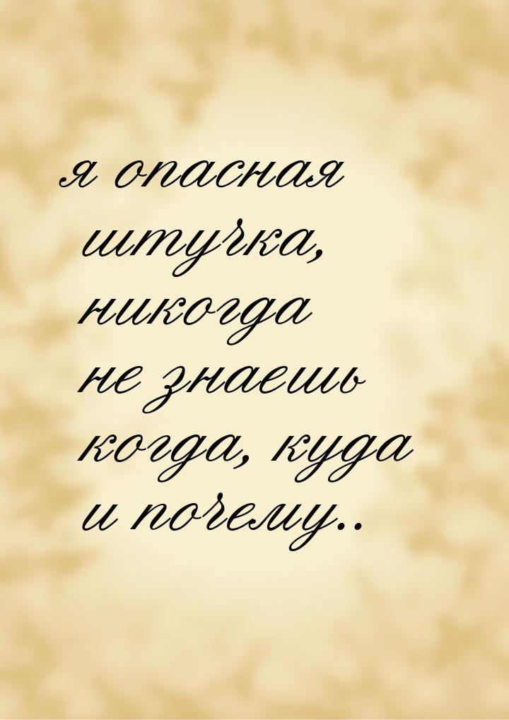 я опасная штучка, никогда не знаешь когда, куда и почему..