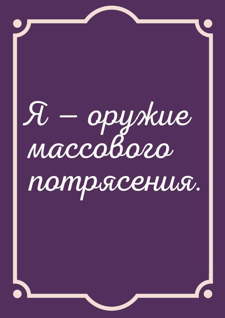 Я  оружие массового потрясения.