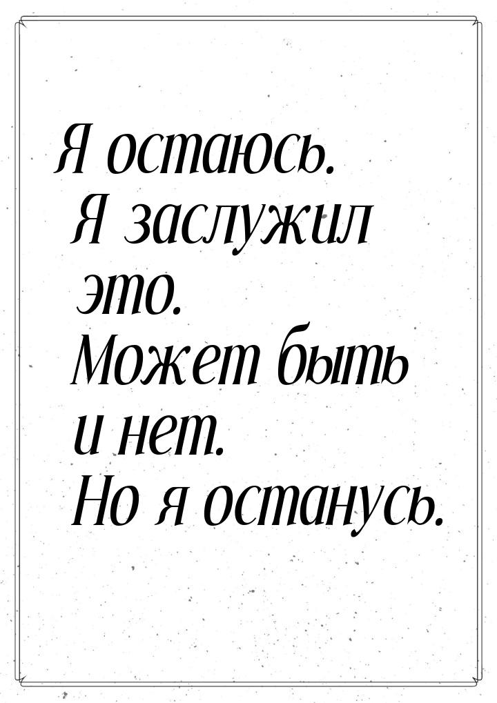 Я остаюсь. Я заслужил это. Может быть и нет. Но я останусь.