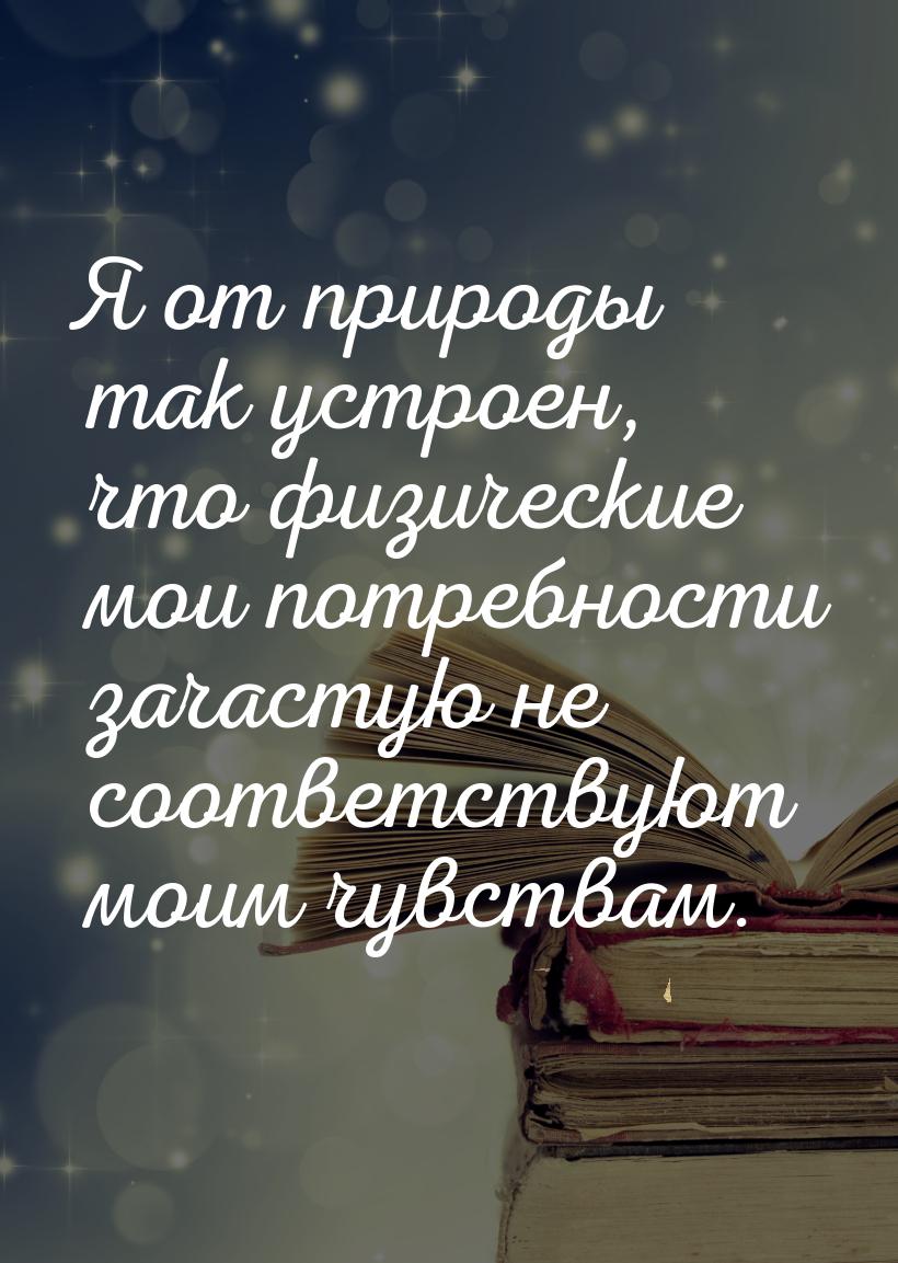 Я от природы так устроен, что физические мои потребности зачастую не соответствуют моим чу