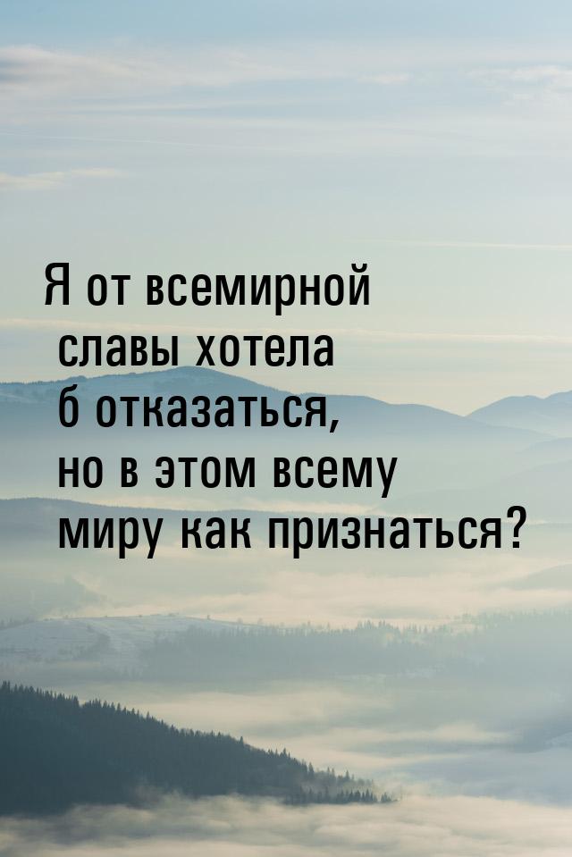 Я от всемирной славы хотела б отказаться, но в этом всему миру как признаться?