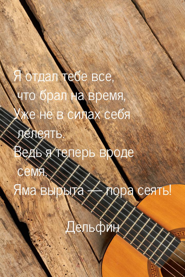 Я отдал тебе все, что брал на время, Уже не в силах себя лелеять. Ведь я теперь вроде семя