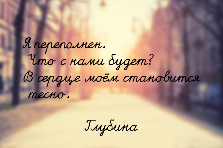 Я переполнен. Что с нами будет? В сердце моём становится тесно.