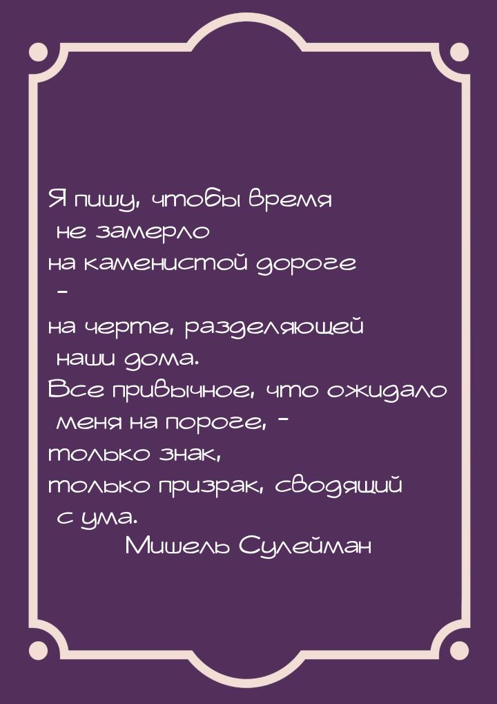 Я пишу, чтобы время не замерло на каменистой дороге - на черте, разделяющей наши дома. Все