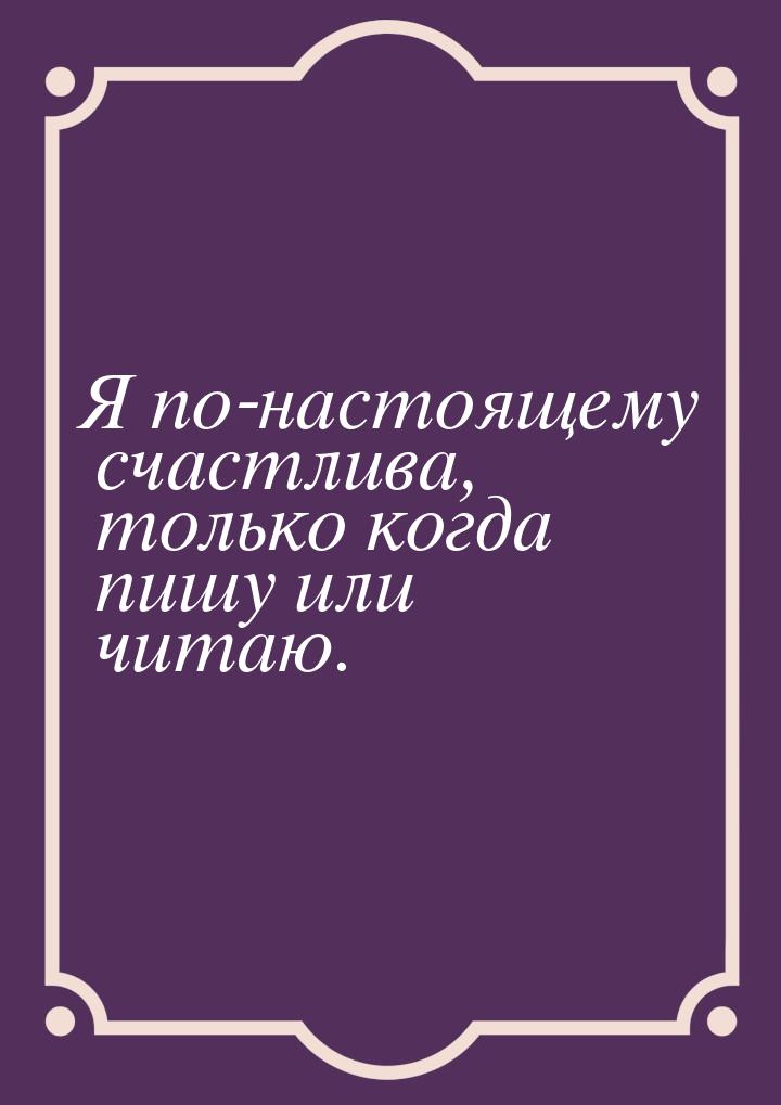 Я по-настоящему счастлива, только когда пишу или читаю.