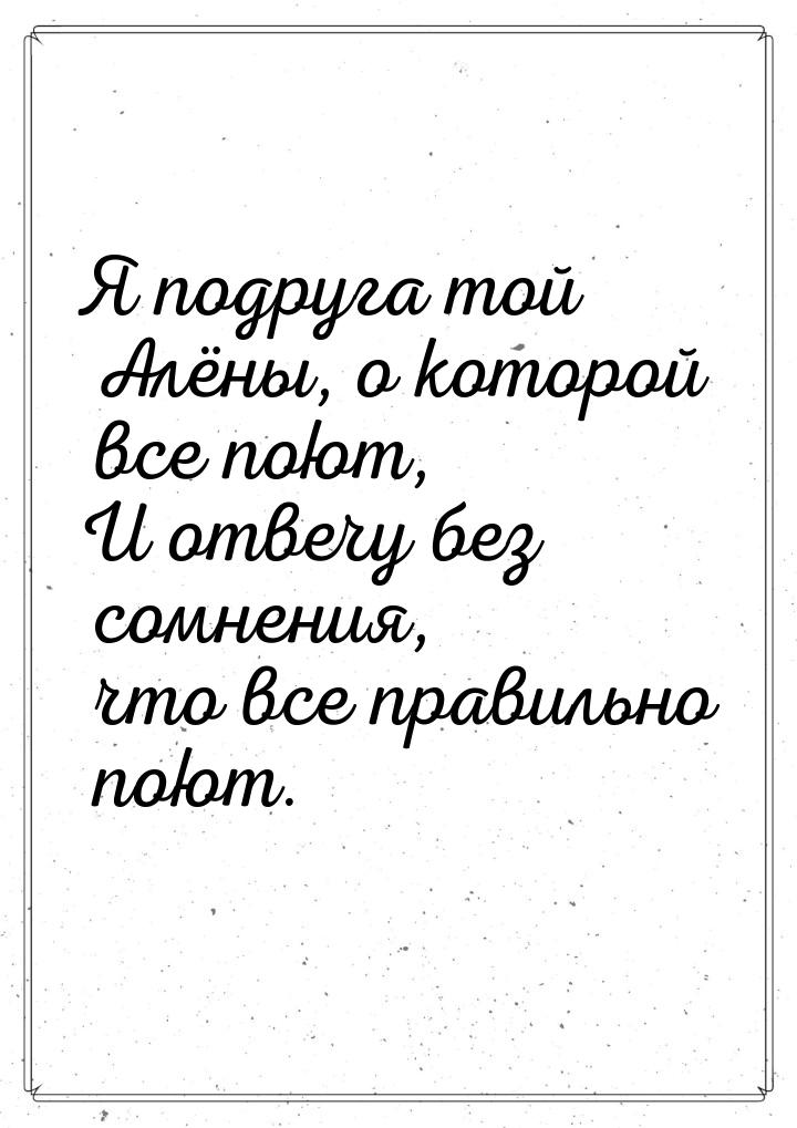 Я подруга той Алёны, о которой все поют, И отвечу без сомнения, что все правильно поют.