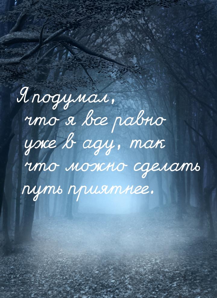 Я подумал, что я все равно уже в аду, так что можно сделать путь приятнее.