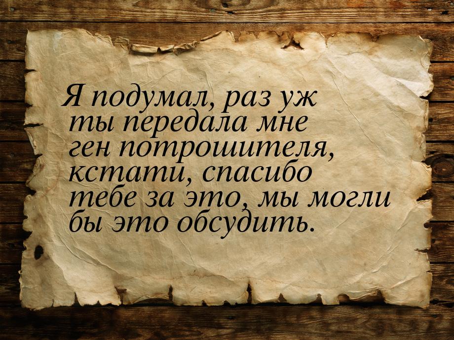 Я подумал, раз уж ты передала мне ген потрошителя, кстати, спасибо тебе за это, мы могли б