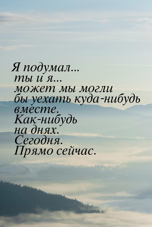 Я подумал... ты и я... может мы могли бы уехать куда-нибудь вместе. Как-нибудь на днях. Се