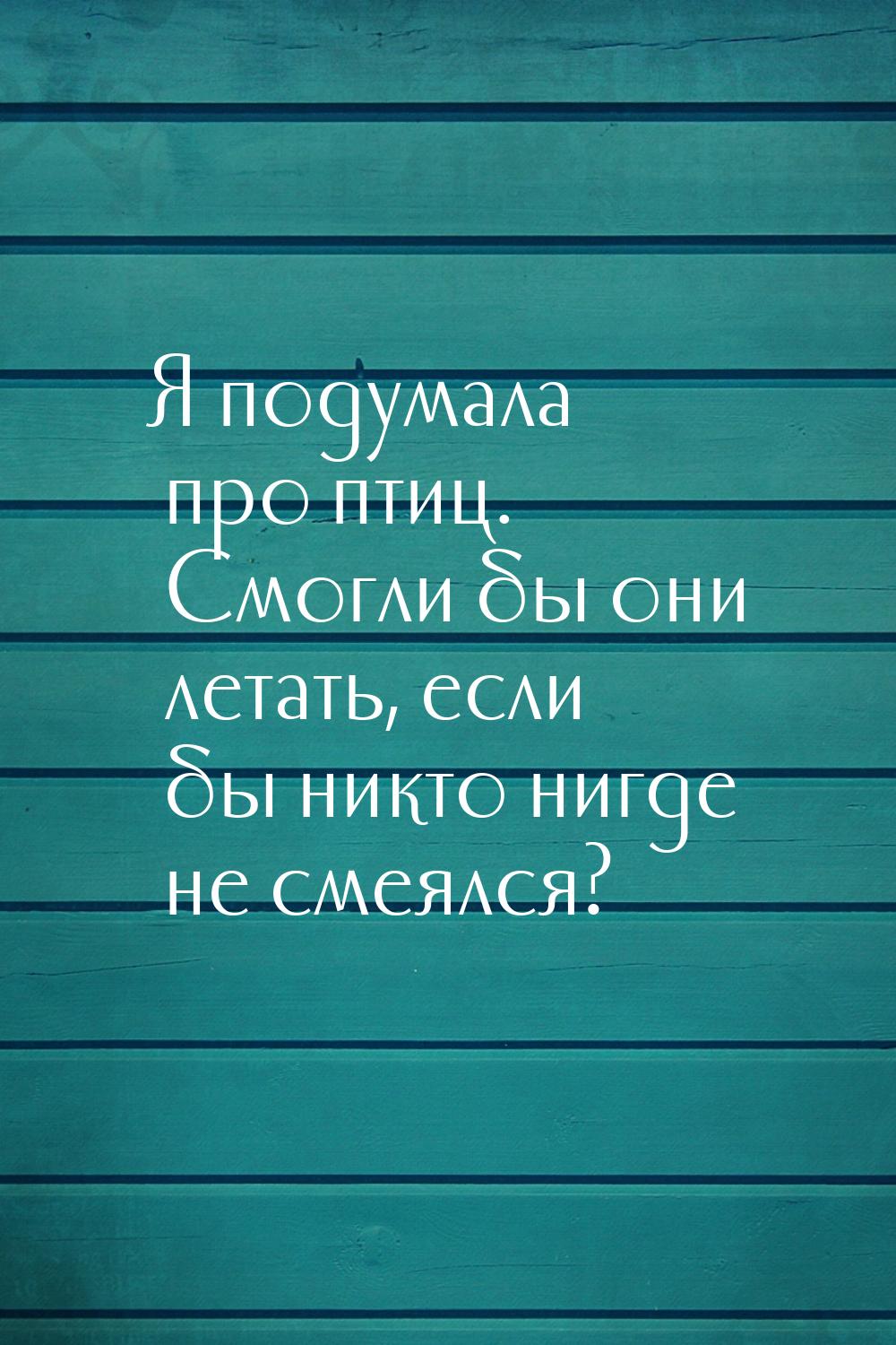 Я подумала про птиц. Смогли бы они летать, если бы никто нигде не смеялся?