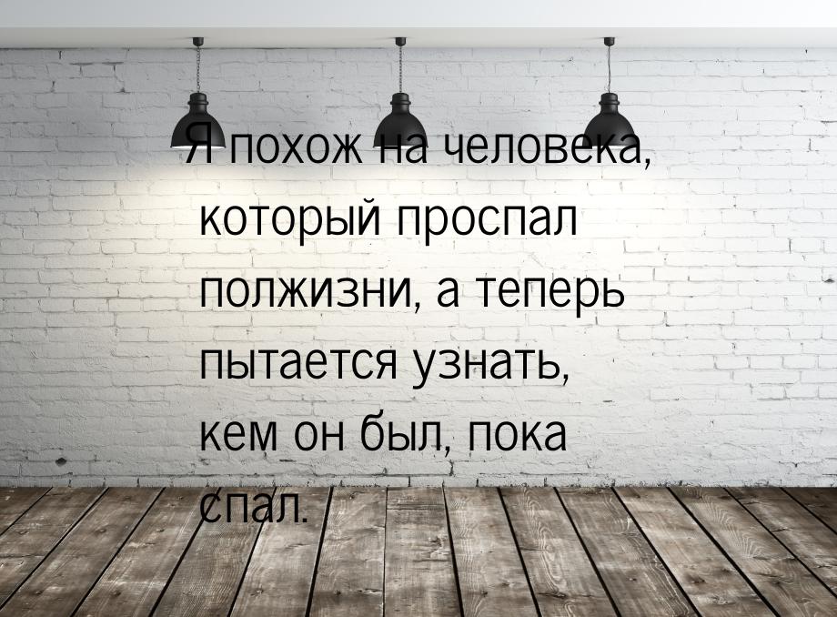 Я похож на человека, который проспал полжизни, а теперь пытается узнать, кем он был, пока 