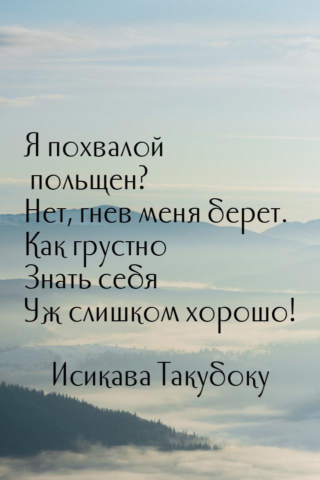 Я похвалой польщен? Нет, гнев меня берет. Как грустно Знать себя Уж слишком хорошо!