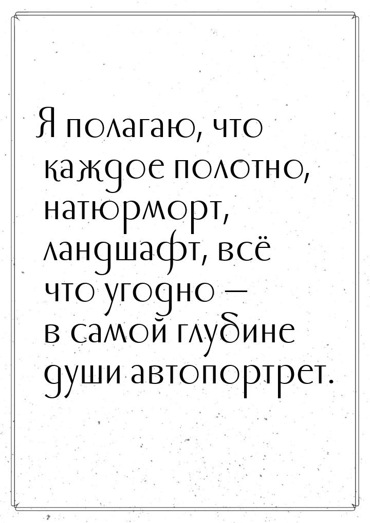 Я полагаю, что каждое полотно, натюрморт, ландшафт, всё что угодно  в самой глубине