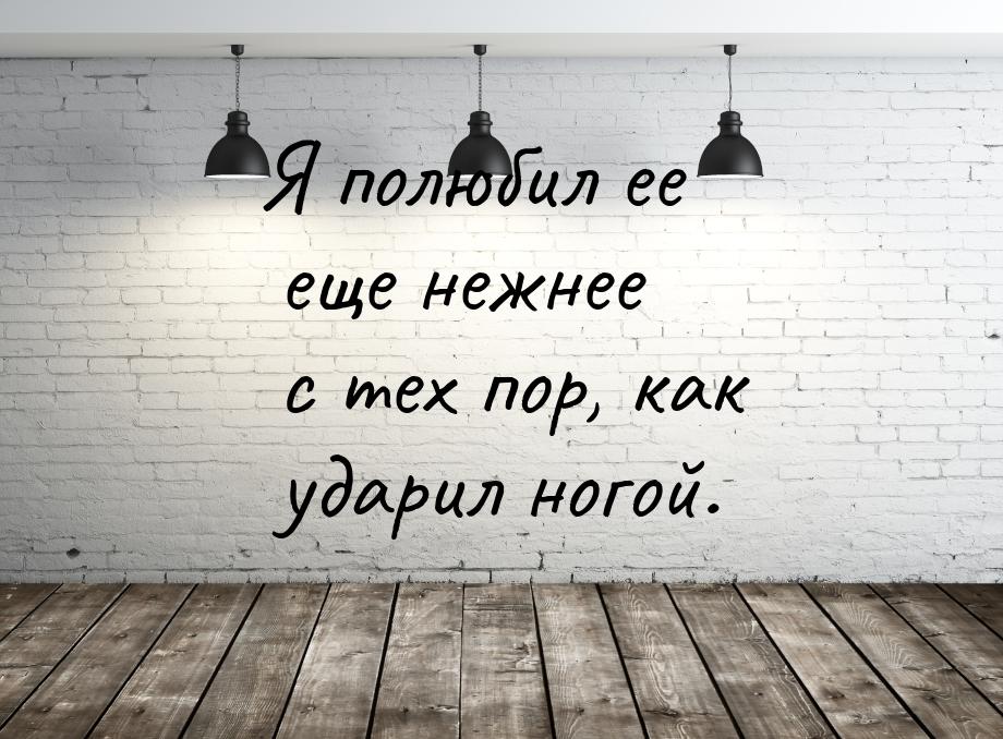 Я полюбил ее еще нежнее с тех пор, как ударил ногой.