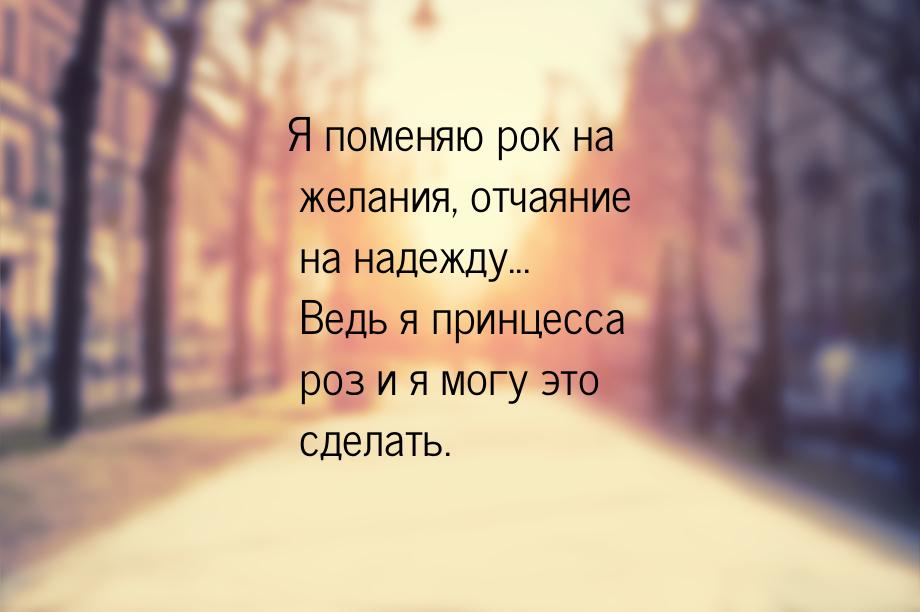 Я поменяю рок на желания, отчаяние на надежду... Ведь я принцесса роз и я могу это сделать