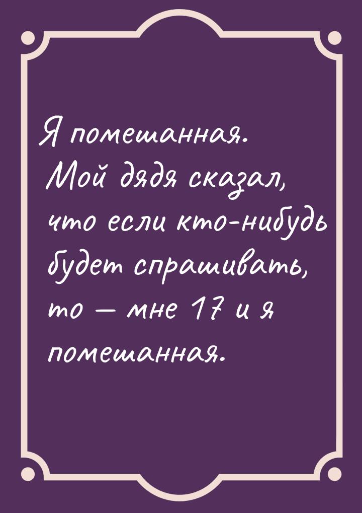 Я помешанная. Мой дядя сказал, что если кто-нибудь будет спрашивать, то  мне 17 и я