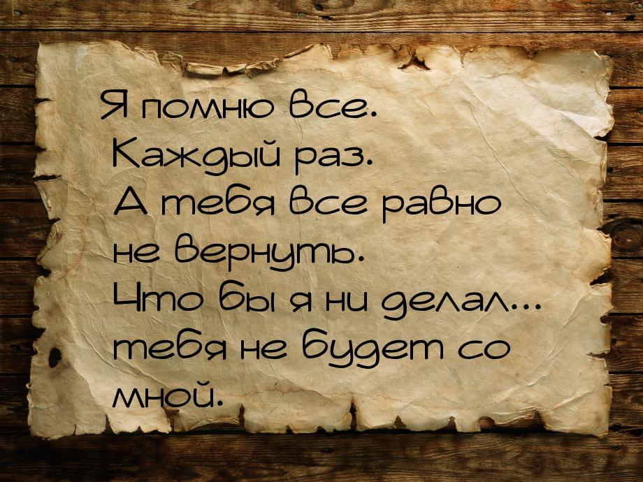 Я помню все. Каждый раз. А тебя все равно не вернуть. Что бы я ни делал... тебя не будет с