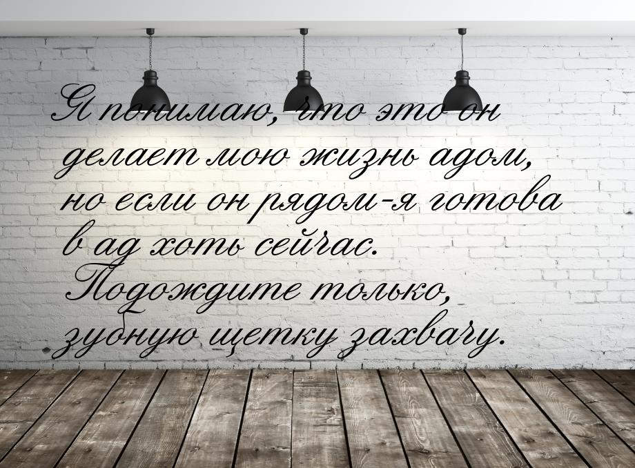 Я понимаю, что это он делает мою жизнь адом, но если он рядом-я готова в ад хоть сейчас. П