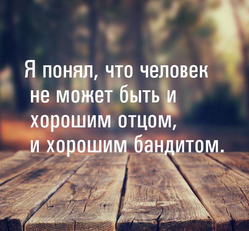 Я понял, что человек не может быть и хорошим отцом, и хорошим бандитом.