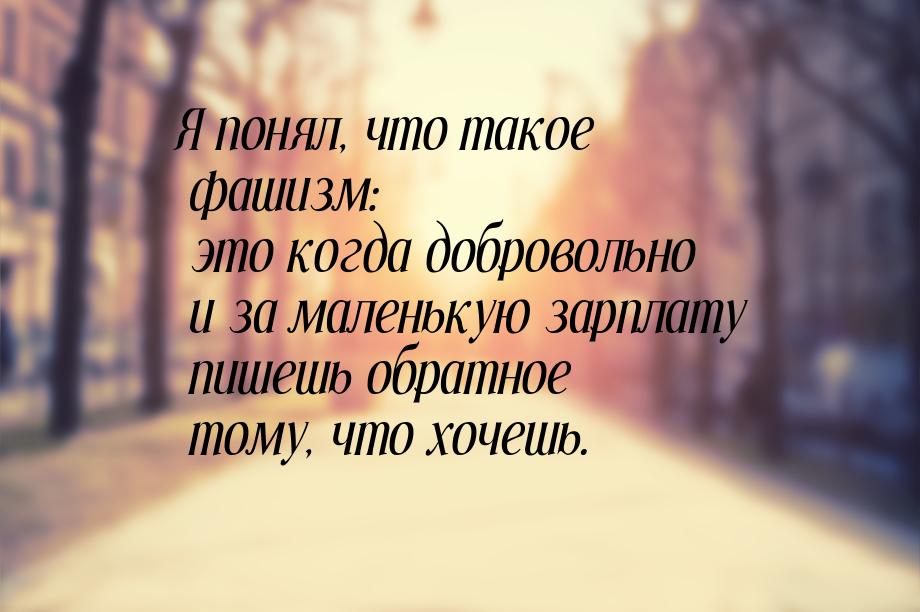 Я  понял,  что такое  фашизм:  это когда добровольно и за маленькую зарплату пишешь  обрат