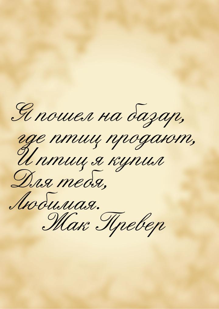 Я пошел на базар, где птиц продают, И птиц я купил Для тебя, Любимая.