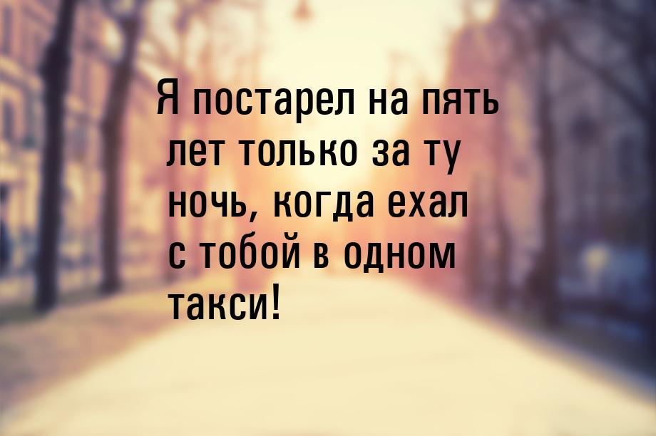 Я постарел на пять лет только за ту ночь, когда ехал с тобой в одном такси!