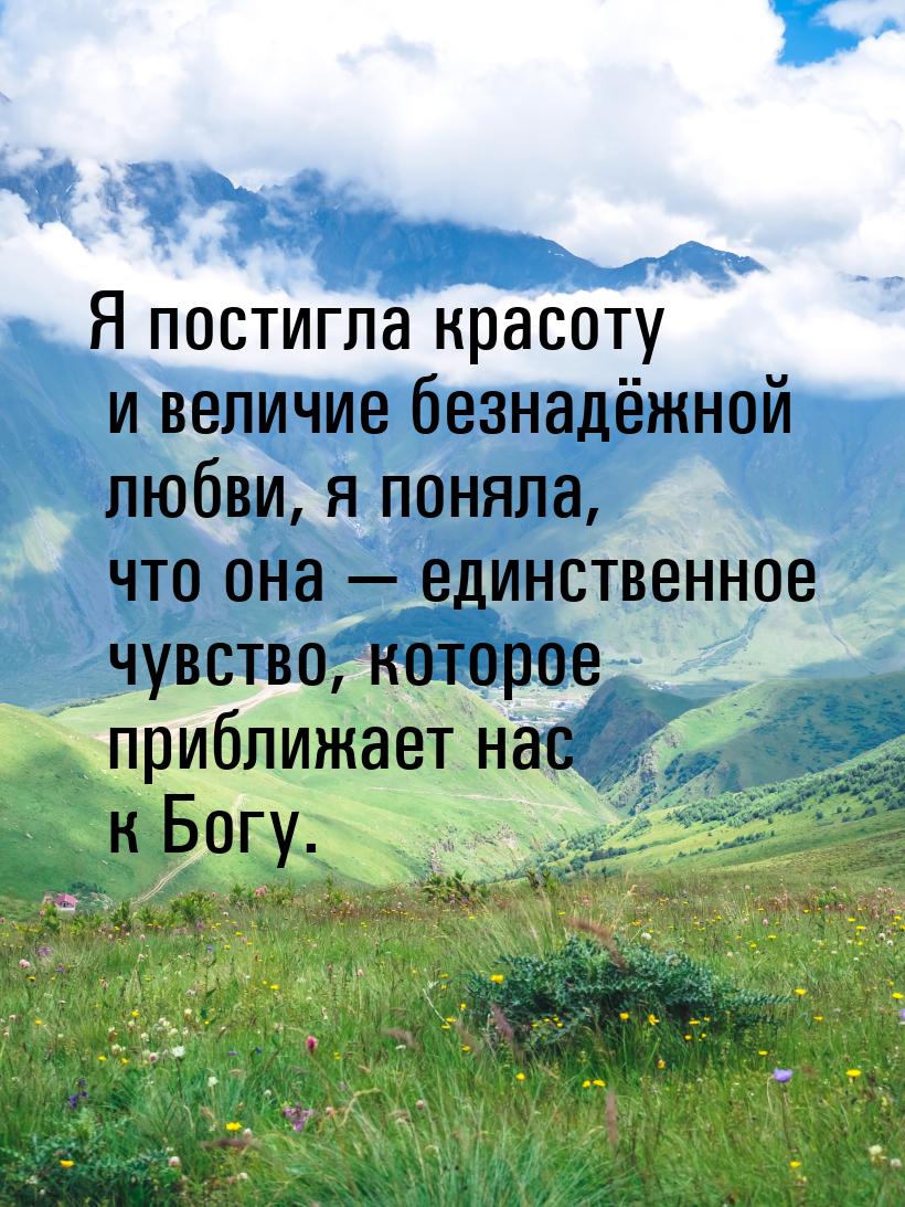 Я постигла красоту и величие безнадёжной любви, я поняла, что она  единственное чув