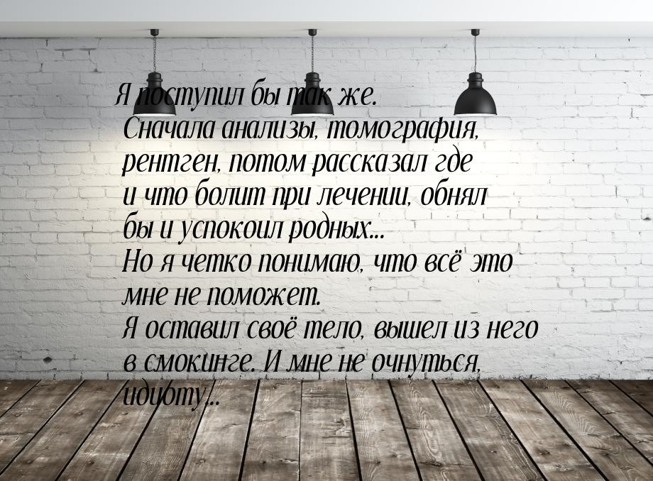 Я поступил бы так же. Сначала анализы, томография, рентген, потом рассказал где и что боли