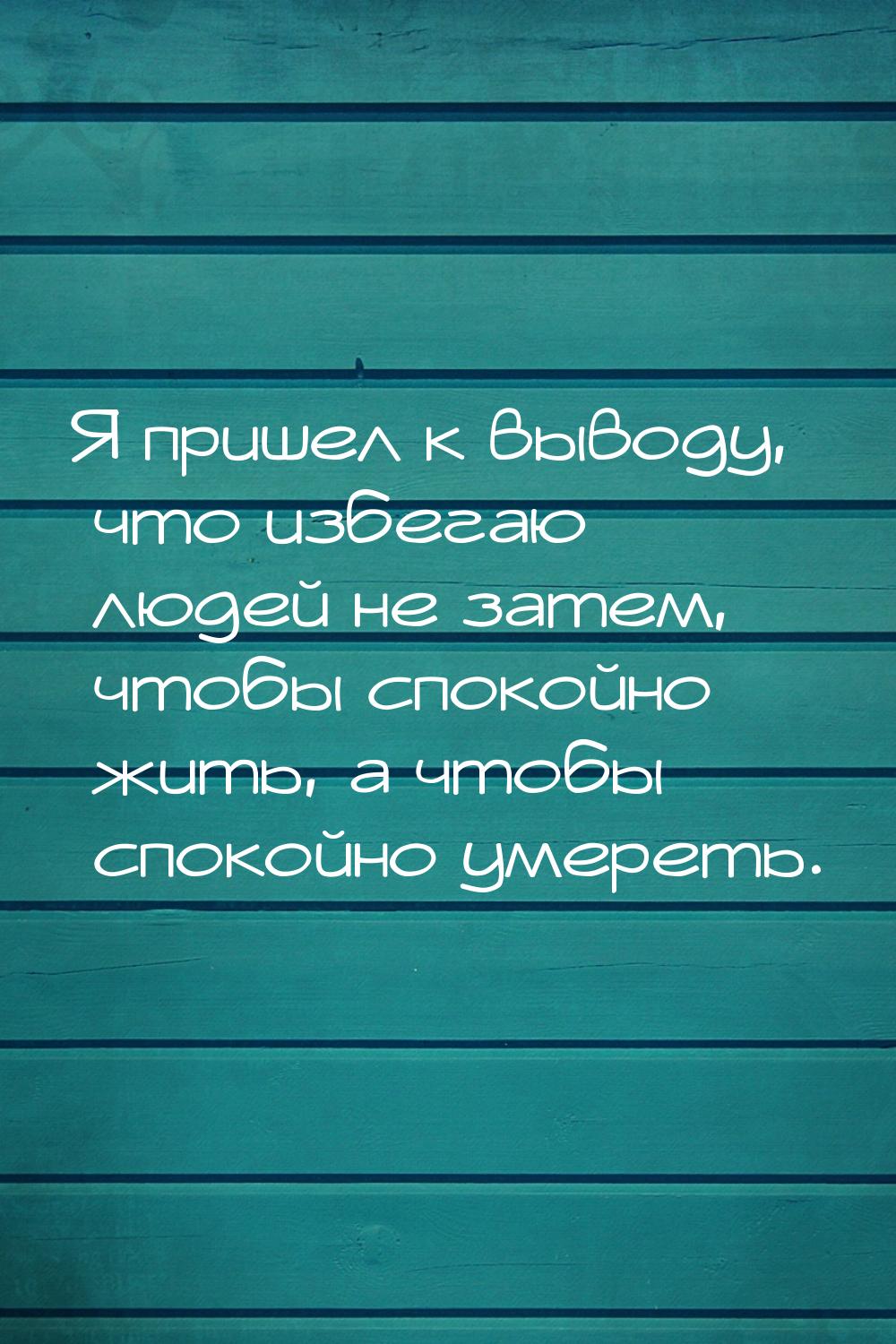 Я пришел к выводу, что избегаю людей не затем, чтобы спокойно жить, а чтобы спокойно умере