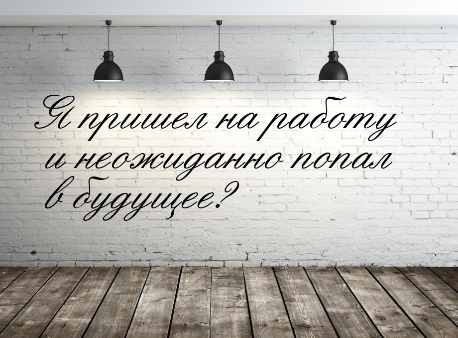 Я пришел на работу и неожиданно попал в будущее?