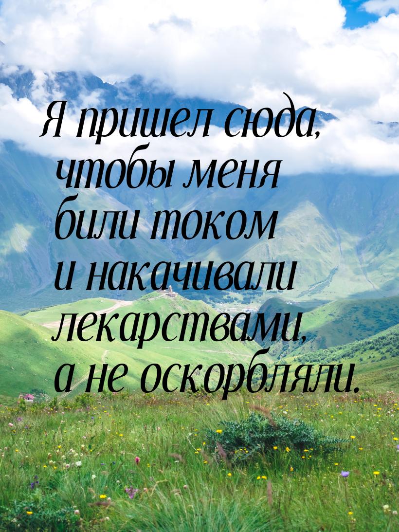 Я пришел сюда, чтобы меня били током и накачивали лекарствами, а не оскорбляли.