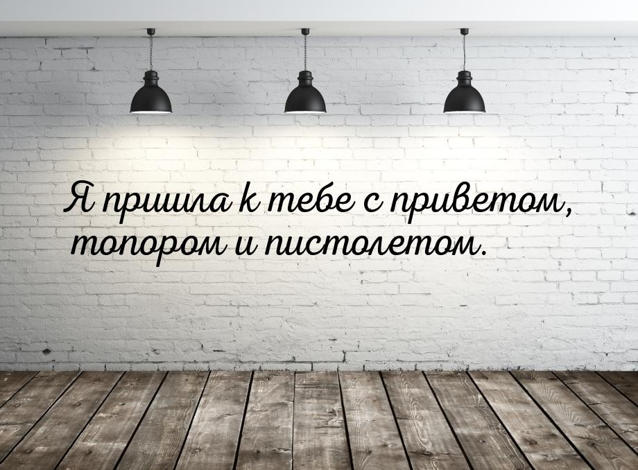 Я пришла к тебе с приветом, топором и пистолетом.