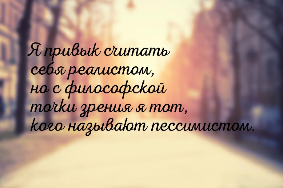 Я привык считать себя реалистом, но с философской точки зрения я тот, кого называют пессим