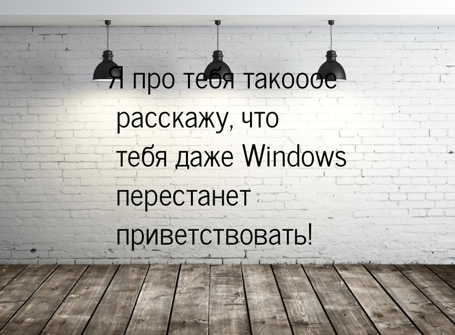 Я про тебя такооое расскажу, что тебя даже Windows перестанет приветствовать!