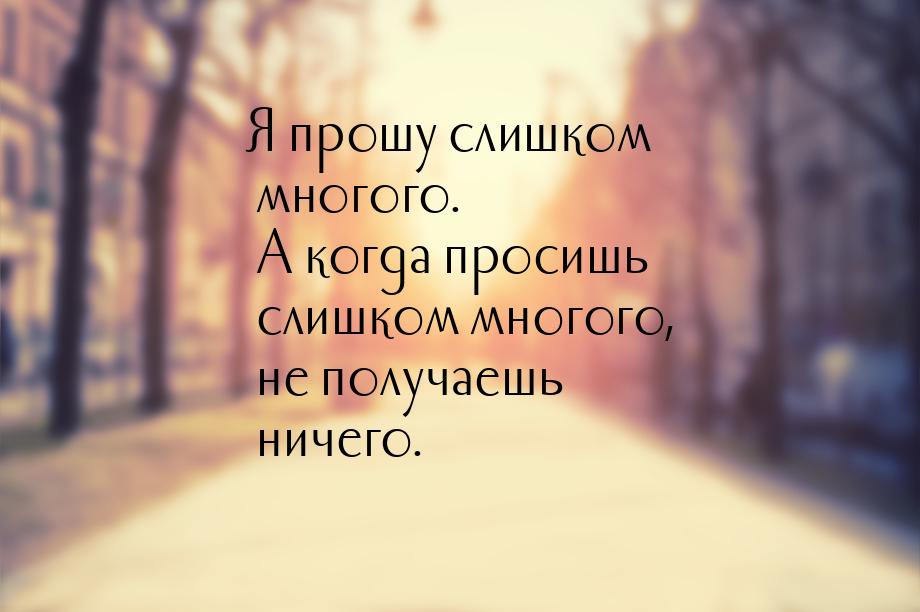 Я прошу слишком многого. А когда просишь слишком многого, не получаешь ничего.