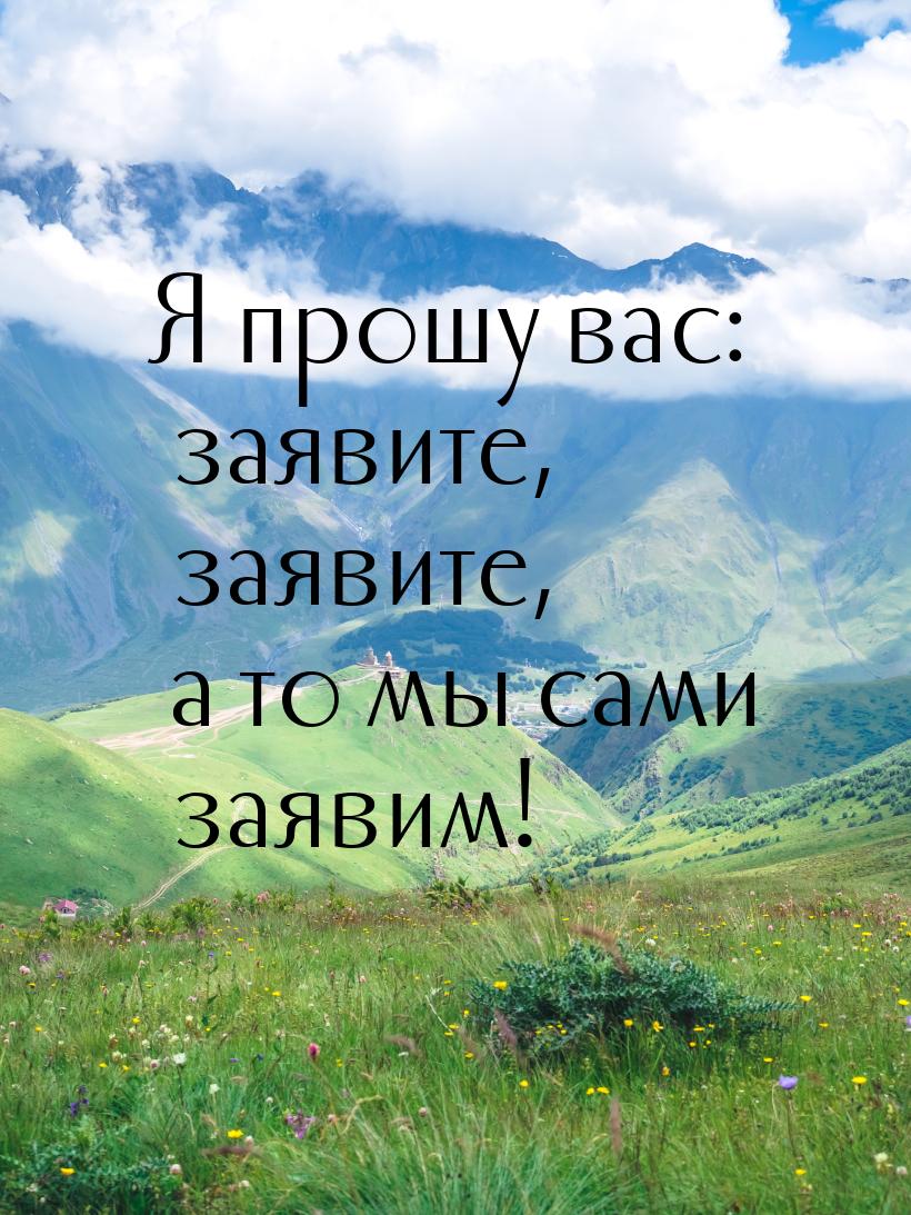 Я прошу вас: заявите, заявите, а то мы сами заявим!