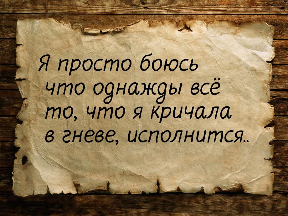 Я просто боюсь что однажды всё то, что я кричала в гневе, исполнится..