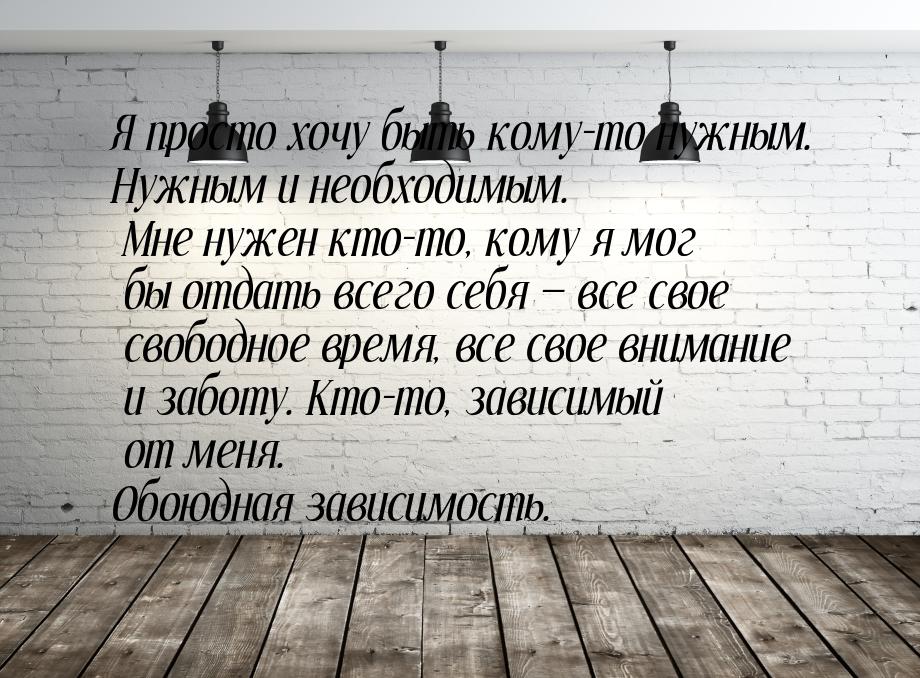 Я просто хочу быть кому-то нужным. Нужным и необходимым. Мне нужен кто-то, кому я мог бы о