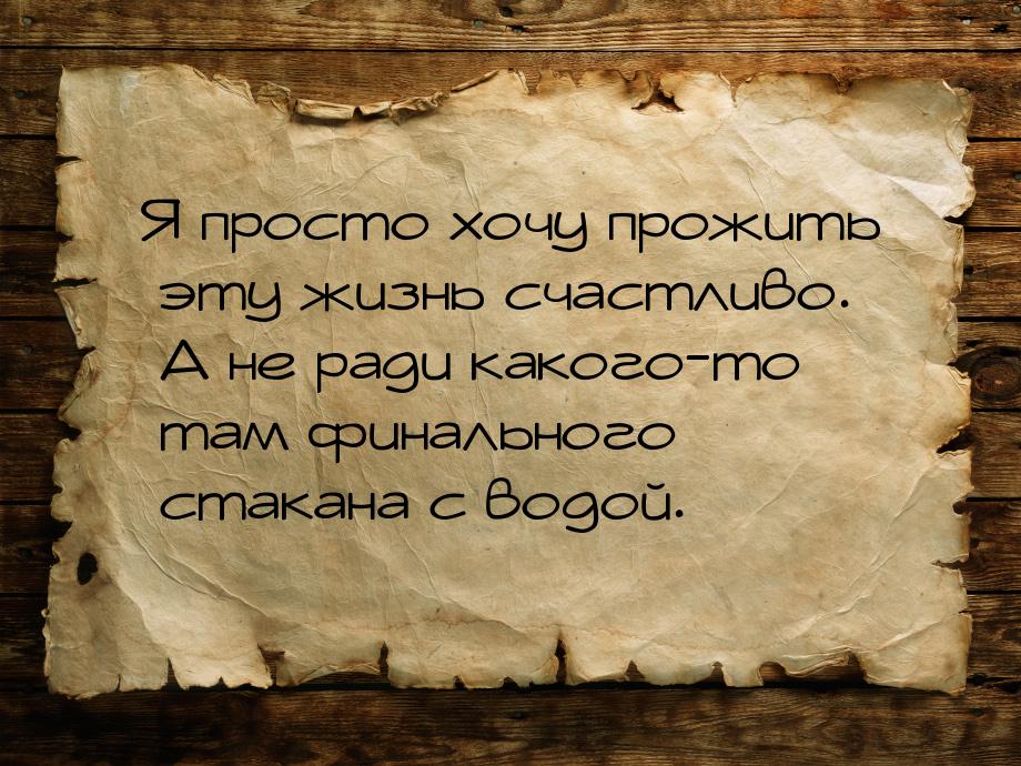 Я просто хочу прожить эту жизнь счастливо. А не ради какого-то там финального стакана с во