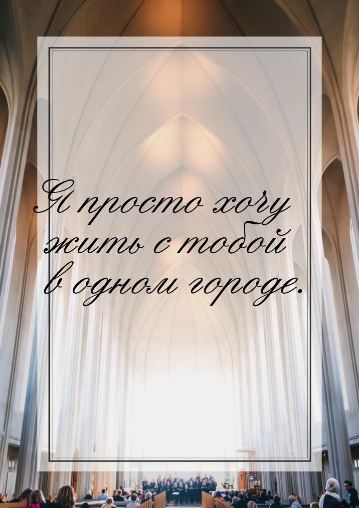 Я просто хочу жить с тобой в одном городе.