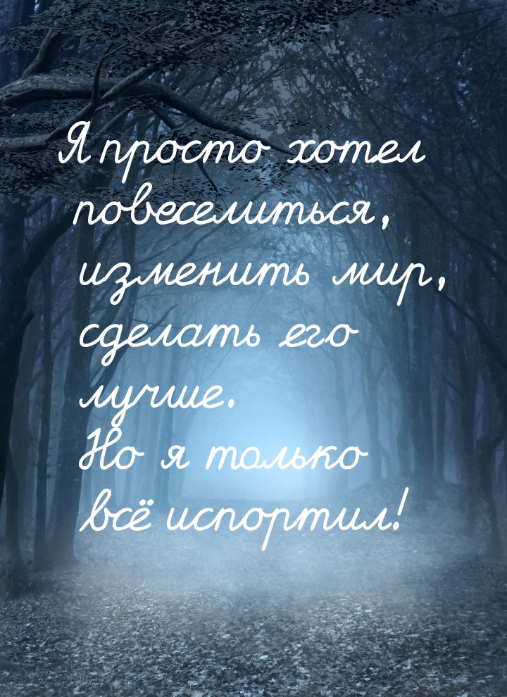 Я просто хотел повеселиться, изменить мир, сделать его лучше. Но я только всё испортил!