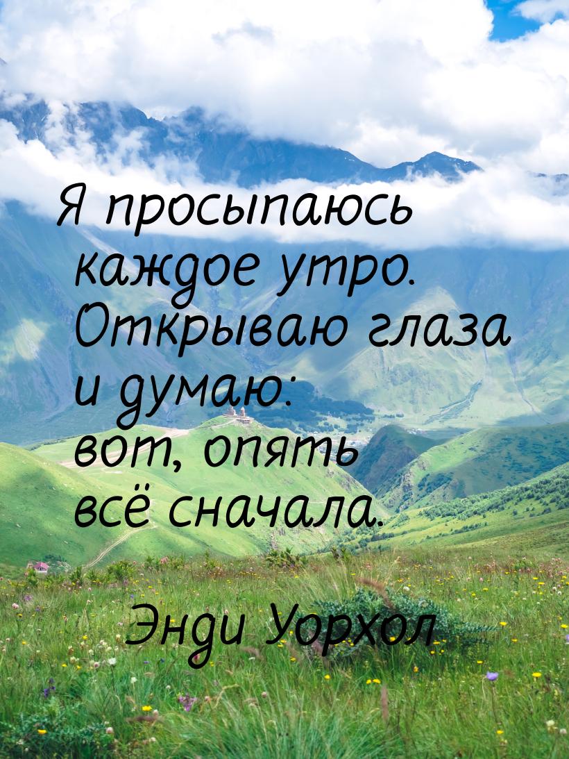 Я просыпаюсь каждое утро. Открываю глаза и думаю: вот, опять всё сначала.