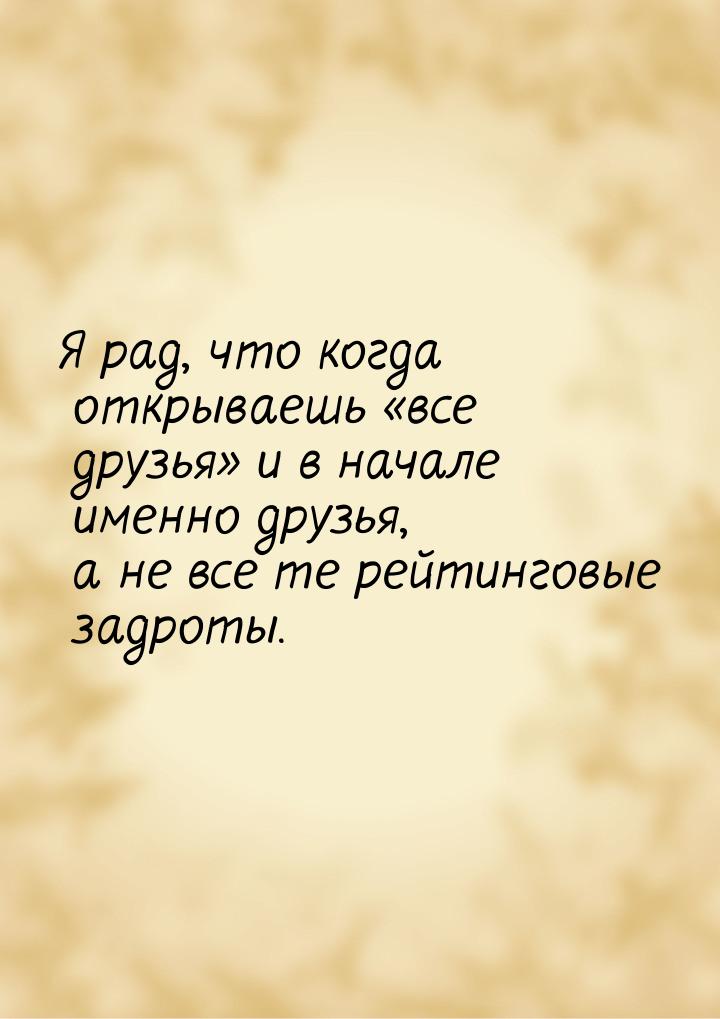 Я рад, что когда открываешь все друзья и в начале именно друзья, а не все те